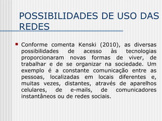 POSSIBILIDADES DE USO DAS
REDES
 Conforme comenta Kenski (2010), as diversas
possibilidades de acesso às tecnologias
proporcionaram novas formas de viver, de
trabalhar e de se organizar na sociedade. Um
exemplo é a constante comunicação entre as
pessoas, localizadas em locais diferentes e,
muitas vezes, distantes, através de aparelhos
celulares, de e-mails, de comunicadores
instantâneos ou de redes sociais.
 