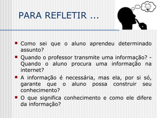 PARA REFLETIR ...
 Como sei que o aluno aprendeu determinado
assunto?
 Quando o professor transmite uma informação? -
Quando o aluno procura uma informação na
internet?
 A informação é necessária, mas ela, por si só,
garante que o aluno possa construir seu
conhecimento?
 O que significa conhecimento e como ele difere
da informação?
 