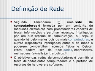 Definição de Rede
 Segundo Tanenbaum () uma rede de
computadores é formada por um conjunto de
máquinas eletrônicas com processadores capazes de
trocar informações e partilhar recursos, interligados
por um sub-sistema de comunicação, ou seja, é
quando há pelo menos dois ou mais computadores, e
outros dispositivos interligados entre si de modo a
poderem compartilhar recursos físicos e lógicos,
estes podem ser do tipo: dados, impressoras,
mensagens (e-mails),entre outros.[1]
 O objetivo das redes de computadores é permitir a
troca de dados entre computadores e a partilha de
recursos de hardware e software.
 