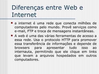 Diferenças entre Web e
Internet
 a internet é uma rede que conecta milhões de
computadores pelo mundo. Provê serviços como
e-mail, FTP e troca de mensagens instantâneas.
 A web é uma das várias ferramentas de acesso a
essa rede. Usa o protocolo HTTP para promover
essa transferência de informações e depende de
browsers para apresentar tudo isso ao
internauta, permitindo que ele clique em links
que levam a arquivos hospedados em outros
computadores.
 