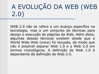 A EVOLUÇÃO DA WEB (WEB
2.0)
WEB 2.0 não se refere a um avanço específico na
tecnologia, mas a um conjunto de técnicas para
design e execução de páginas da Web. Além disso,
algumas dessas técnicas existem desde que a
World Wide Web (www) foi lançada, de modo que
não é possível separar Web 1.0 e a Web 2.0 em
termos cronológicos. A definição de Web 1.0 é
dependente da definição de Web 2.0.
 