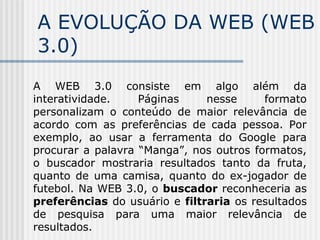 A EVOLUÇÃO DA WEB (WEB
3.0)
A WEB 3.0 consiste em algo além da
interatividade. Páginas nesse formato
personalizam o conteúdo de maior relevância de
acordo com as preferências de cada pessoa. Por
exemplo, ao usar a ferramenta do Google para
procurar a palavra “Manga”, nos outros formatos,
o buscador mostraria resultados tanto da fruta,
quanto de uma camisa, quanto do ex-jogador de
futebol. Na WEB 3.0, o buscador reconheceria as
preferências do usuário e filtraria os resultados
de pesquisa para uma maior relevância de
resultados.
 