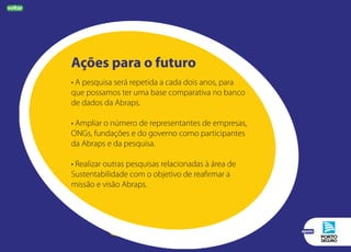 Ações para o futuro
• A pesquisa será repetida a cada dois anos, para
que possamos ter uma base comparativa no banco
de dados da Abraps.
• Ampliar o número de representantes de empresas,
ONGs, fundações e do governo como participantes
da Abraps e da pesquisa.
• Realizar outras pesquisas relacionadas à área de
Sustentabilidade com o objetivo de reafirmar a
missão e visão Abraps.
voltar
apoio
 