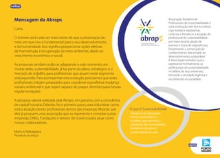 Mensagem da Abraps
Caros,
O homem está cada vez mais ciente de que a preservação do
meio em que vive é fundamental para o seu desenvolvimento
e da humanidade. Isso significa proporcionar ações efetivas
de manutenção e recuperação do meio ambiente, aliado ao
crescimento econômico e social.
As empresas também estão se adaptando a este momento, em
muitas delas, sustentabilidade já faz parte do plano estratégico e o
mercado de trabalho para profissionais que atuam neste segmento
está aquecido. Para acompanhar esta evolução, precisamos que estes
profissionais estejam preparados para coordenar essa efetiva mudança
social e ambiental e que sejam capazes de propor diretrizes para futuras
regulamentações.
A pesquisa salarial realizada pela Abraps, em parceria com a consultoria
de capital humano Deloitte, foi o primeiro passo para vislumbrar como
está a atuação destes profissionais dentro das empresas. Mostrar que
eles já possuem uma associação que os representa e convidar outras
empresas, ONGs, Fundações e setores do Governo para atuar como
nossos colaboradores.
Marcus Nakagawa
Presidente da Abraps
Associação Brasileira de
Profissionais de Sustentabilidade é
uma instituição sem fins lucrativos
cuja missão é representar,
conectar e fortalecer a atuação do
profissional de sustentabilidade
por meio da articulação de
eventos e troca de experiências,
fomentando a construção de
conhecimento relacionado ao
desenvolvimento sustentável.
A Associação também busca
representar formalmente os
profissionais de sustentabilidade
na defesa de seus interesses,
tornando a atividade legítima e
reconhecida na sociedade.
Dinâmica de interações
entre a sociedade e a
ecosfera, que permite a
satisfação das necessidades
fundamentais para a
continuidade da vida.
O que é Sustentabilidade
apoio
voltar
 