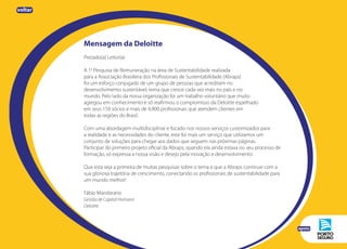 Mensagem da Deloitte
Prezado(a) Leitor(a)
A 1a
Pesquisa de Remuneração na área de Sustentabilidade realizada
para a Associação Brasileira dos Profissionais de Sustentabilidade (Abraps)
foi um esforço conjugado de um grupo de pessoas que acreditam no
desenvolvimento sustentável, tema que cresce cada vez mais no país e no
mundo. Pelo lado da nossa organização foi um trabalho voluntário que muito
agregou em conhecimento e só reafirmou o compromisso da Deloitte espelhado
em seus 150 sócios e mais de 4.800 profissionais que atendem clientes em
todas as regiões do Brasil.
Com uma abordagem multidisciplinar e focado nos nossos serviços customizados para
a realidade e as necessidades do cliente, este foi mais um serviço que utilizamos um
conjunto de soluções para chegar aos dados que seguem nas próximas páginas.
Participar do primeiro projeto oficial da Abraps, quando ela ainda estava no seu processo de
formação, só expressa a nossa visão e desejo pela inovação e desenvolvimento.
Que esta seja a primeira de muitas pesquisas sobre o tema e que a Abraps continue com a
sua gloriosa trajetória de crescimento, conectando os profissionais de sustentabilidade para
um mundo melhor!
Fábio Mandarano
Gestão de Capital Humano
Deloitte
apoio
voltar
 