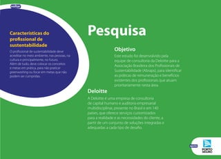 Características do
profissional de
sustentabilidade
O profissional de sustentabilidade deve
acreditar no meio ambiente, nas pessoas, na
cultura e principalmente, no futuro.
Além de tudo, deve colocar os conceitos
e metas em prática, para não praticar
greenwashing ou focar em metas que não
podem ser cumpridas.
Objetivo
Este estudo foi desenvolvido pela
equipe de consultoria da Deloitte para a
Associação Brasileira dos Profissionais de
Sustentabilidade (Abraps), para identificar
as práticas de remuneração e benefícios
existentes dos profissionais que atuam
prioritariamente nesta área.
Pesquisa
Deloitte
A Deloitte é uma empresa de consultoria
de capital humano e auditoria empresarial
multidisciplinar, presente no Brasil e em 140
países, que oferece serviços customizados
para a realidade e as necessidades do cliente, a
partir de um conjunto de soluções integradas e
adequadas a cada tipo de desafio.
voltar
apoio
 