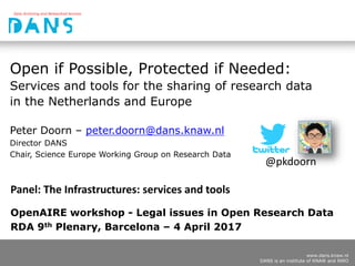 www.dans.knaw.nl
DANS is an institute of KNAW and NWO
Open if Possible, Protected if Needed:
Services and tools for the sharing of research data
in the Netherlands and Europe
Peter Doorn – peter.doorn@dans.knaw.nl
Director DANS
Chair, Science Europe Working Group on Research Data
OpenAIRE workshop - Legal issues in Open Research Data
RDA 9th Plenary, Barcelona – 4 April 2017
@pkdoorn
Panel: The Infrastructures: services and tools
 