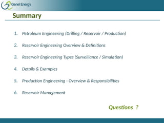 Summary
1. Petroleum Engineering (Drilling / Reservoir / Production)
2. Reservoir Engineering Overview & Definitions
3. Reservoir Engineering Types (Surveillance / Simulation)
4. Details & Examples
5. Production Engineering - Overview & Responsibilities
6. Reservoir Management
Questions ?
 