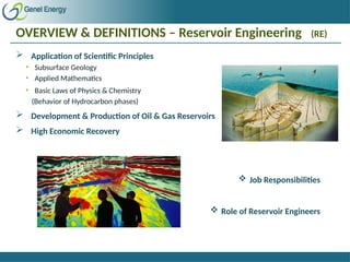 OVERVIEW & DEFINITIONS – Reservoir Engineering (RE)
 Application of Scientific Principles
• Subsurface Geology
• Applied Mathematics
• Basic Laws of Physics & Chemistry
(Behavior of Hydrocarbon phases)
 Development & Production of Oil & Gas Reservoirs
 High Economic Recovery
 Job Responsibilities
 Role of Reservoir Engineers
 