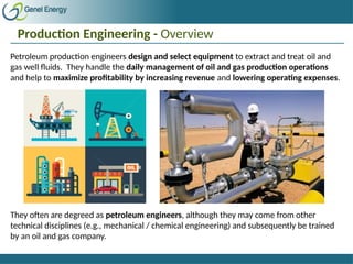 Production Engineering - Overview
Petroleum production engineers design and select equipment to extract and treat oil and
gas well fluids. They handle the daily management of oil and gas production operations
and help to maximize profitability by increasing revenue and lowering operating expenses.
They often are degreed as petroleum engineers, although they may come from other
technical disciplines (e.g., mechanical / chemical engineering) and subsequently be trained
by an oil and gas company.
 