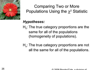 26
Comparing Two or More
Populations Using the χ2
Statistic
Hypotheses:
H0: The true category proportions are the
same for all of the populations
(homogeneity of populations).
Ha: The true category proportions are not
all the same for all of the populations.
 