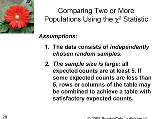 29
Comparing Two or More
Populations Using the χ2
Statistic
Assumptions:
1. The data consists of independently
chosen random samples.
2. The sample size is large: all
expected counts are at least 5. If
some expected counts are less than
5, rows or columns of the table may
be combined to achieve a table with
satisfactory expected counts.
 