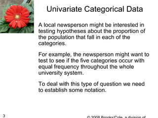 3
Univariate Categorical Data
A local newsperson might be interested in
testing hypotheses about the proportion of
the population that fall in each of the
categories.
For example, the newsperson might want to
test to see if the five categories occur with
equal frequency throughout the whole
university system.
To deal with this type of question we need
to establish some notation.
 