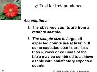 44
Assumptions:
1. The observed counts are from a
random sample.
2. The sample size is large: all
expected counts are at least 5. If
some expected counts are less
than 5, rows or columns of the
table may be combined to achieve
a table with satisfactory expected
counts.
χ2
Test for Independence
 