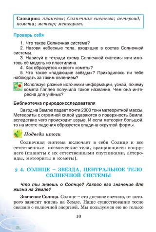 Словарик: планеты; Солнечная система; астероид;
комета; метеор; метеорит.
Проверь себя
1. Что такое Солнечная система?
2. Назови небесные тела, входящие в состав Солнечной
системы.
3. Нарисуй в тетради схему Солнечной системы или изго­
товь её модель из пластилина.
4. Как образуется «хвост» кометы?
5. Что такое «падающие звёзды»? Приходилось ли тебе
наблюдать за таким явлением?
Используя разные источники информации, узнай, почему
комета Галлея получила такое название. Чем она инте­
ресна для учёных?
Библиотечка природоисследователя
За год на Землю падает почти 2000 тонн метеоритной массы.
Метеориты с огромной силой ударяются о поверхность Земли,
вследствие чего происходит взрыв. И если метеорит большой,
то на месте падения образуется впадина округлой формы.
П одведи итоги
Солнечная система включает в себя Солнце и все
естественные космические тела, вращающиеся вокруг
него (планеты с их естественными спутниками, астеро­
иды, метеориты и кометы).
§ 4. СОЛНЦЕ - ЗВ Е ЗД А , Ц ЕН ТРАЛ ЬН О Е ТЕЛО
СОЛНЕЧНОЙ СИСТЕМЫ
Что ты знаешь о Солнце? Каково его значение для
жизни на Земле?
Значение Солнца. Солнце - это дневное светило, от кото­
рого зависит жизнь на Земле. Наше существование тесно
связано с солнечной энергией. Мы пользуемся ею не только
10
 
