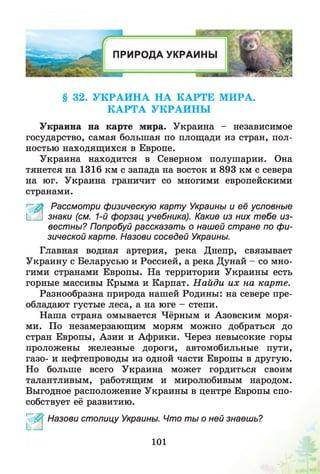 § 32. У К Р А И Н А Н А К А РТЕ М И РА.
К А РТ А У К РА И Н Ы
Украина на карте мира. Украина - независимое
государство, самая большая по площади из стран, пол­
ностью находящихся в Европе.
Украина находится в Северном полушарии. Она
тянется на 1316 км с запада на восток и 893 км с севера
на юг. Украина граничит со многими европейскими
странами.
Рассмотри физическую карту Украины и её условные
[_ знаки (см. 1-й форзац учебника). Какие из них тебе из­
вестны? Попробуй рассказать о нашей стране по фи­
зической карте. Назови соседей Украины.
Главная водная артерия, река Днепр, связывает
Украину с Беларусью и Россией, а река Дунай - со мно­
гими странами Европы. На территории Украины есть
горные массивы Крыма и Карпат. Н айди их на карте.
Разнообразна природа нашей Родины: на севере пре­
обладают густые леса, а на юге - степи.
Наша страна омывается Чёрным и Азовским моря­
ми. По незамерзающим морям можно добраться до
стран Европы, Азии и Африки. Через невысокие горы
проложены железные дороги, автомобильные пути,
газо- и нефтепроводы из одной части Европы в другую.
Но больше всего Украина может гордиться своим
талантливым, работящим и миролюбивым народом.
Выгодное расположение Украины в центре Европы спо­
собствует её развитию.
1 ^0 ' Назови столицу Украины. Что ты о ней знаешь?
101
 