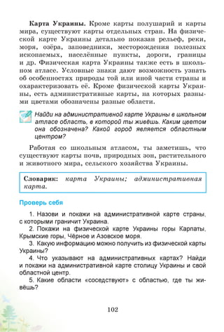 Карта Украины. Кроме карты полушарий и карты
мира, существуют карты отдельных стран. На физиче­
ской карте Украины детально показан рельеф, реки,
моря, озёра, заповедники, месторождения полезных
ископаемых, населённые пункты, дороги, границы
и др. Физическая карта Украины также есть в школь­
ном атласе. Условные знаки дают возможность узнать
об особенностях природы той или иной части страны и
охарактеризовать её. Кроме физической карты Украи­
ны, есть административные карты, на которых разны­
ми цветами обозначены разные области.
~ Найди на административной карте Украины в школьном
атласе область, в которой ты живёшь. Каким цветом
она обозначена? Какой город является областным
центром?
Работая со школьным атласом, ты заметишь, что
существуют карты почв, природных зон, растительного
и животного мира, сельского хозяйства Украины.
Словарик: карт а Украины; административная
карта.
Проверь себя
1. Назови и покажи на административной карте страны,
с которыми граничит Украина.
2. Покажи на физической карте Украины горы Карпаты,
Крымские горы, Чёрное и Азовское моря.
3. Какую информацию можно получить из физической карты
Украины?
4. Что указывают на административных картах? Найди
и покажи на административной карте столицу Украины и свой
областной центр.
5. Какие области «соседствуют» с областью, где ты жи­
вёшь?
102
 
