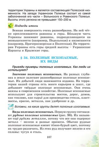 территории Украины и является составляющей Полесской низ­
менности. На западе Украинское Полесье состоит из самой
заболоченной его части - Волынского и Ровенского Полесья.
Высоты этого региона не превышают 150-200 м.
В П одведи ит оги
Земная поверхность очень разнообразна. На ней чёт­
ко прослеживаются равнины и горы. Большую часть
Украины занимают равнины, подразделяющиеся на
возвышенности (например, Подольская) и низменности
(например, Причерноморская и Полесская). На террито­
рии Украины есть горы средней высоты - Украинские
Карпаты и Крымские горы.
§ 34. П О ЛЕЗН Ы Е ИСКОПАЕМ Ы Е,
И Х ВИ ДЫ
Приведи примеры полезных ископаемых. Как лю ди их
используют?
Значение полезных ископаемых. На разных глуби­
нах в земле залегают разнообразные полезные ископае­
мые. Их добычей люди занимаются издавна. На терри­
тории нашей страны есть много карьеров и шахт, где
добывают твёрдые полезные ископаемые. Они очень
важны в современном хозяйстве. Полезные ископаемые
используют для строительства мостов, дорог, домов,
как топливо, как сырьё для производства стекла, пласт­
массы, красок, металла, как удобрение и др.
^ * Вспомни, на какие группы делят полезные ископаемые.
Виды полезных ископаемых. Первую группу составля­
ют рудн ы е полезны е ископаемые (рис. 98). Их называ­
ют ещё рудам и металлов, потому что все они содержат
металл - железо и разные примеси. Обычно рудные
полезные ископаемые имеют тёмно-бурый цвет, поэтому
их трудно различить. Из этих руд получают железо и его
сплавы: чугун и сталь.
107
 