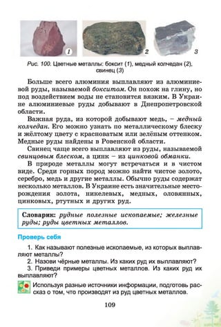Рис. 100. Цветные металлы: боксит (1), медный колчедан (2),
свинец (3)
Больше всего алюминия выплавляют из алюминие­
вой руды, называемой бокситом. Он похож на глину, но
под воздействием воды не становится вязким. В Украи­
не алюминиевые руды добывают в Днепропетровской
области.
Важная руда, из которой добывают медь, - медный
колчедан. Его можно узнать по металлическому блеску
и жёлтому цвету с красноватым или зелёным оттенком.
Медные руды найдены в Ровенской области.
Свинец чаще всего выплавляют из руды, называемой
свинцовым блеском, а цинк - из цинковой обманки.
В природе металлы могут встречаться и в чистом
виде. Среди горных пород можно найти чистое золото,
серебро, медь и другие металлы. Обычно руды содержат
несколько металлов. В Украине есть значительные место­
рождения золота, никелевых, медных, оловянных,
цинковых, ртутных и других руд.
Словарик: рудны е полезные ископаемые; железные
руды ; руды цветных металлов.
Проверь себя
1. Как называют полезные ископаемые, из которых выплав­
ляют металлы?
2. Назови чёрные металлы. Из каких руд их выплавляют?
3. Приведи примеры цветных металлов. Из каких руд их
выплавляют?
Используя разные источники информации, подготовь рас­
сказ о том, что производят из руд цветных металлов.
109
 