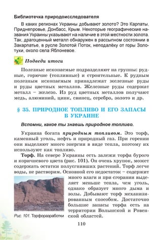Библиотечка природоисследователя
В каких регионах Украины добывают золото? Это Карпаты,
Приднепровье, Донбасс, Крым. Некоторые географические на­
звания Украины указывают на наличие вэтой местности золота.
Так, драгоценный металл обнаружен в рассыпном состоянии в
Закарпатье, в русле Золотой Поток, неподалёку от горы Золо­
тухи, около села Яблоневое.
П одведи итоги
Полезные ископаемые подразделяют на группы: руд­
ные, горючие (топливные) и строительные. К рудным
полезным ископаемым принадлежат железные руды
и руды цветных металлов. Железные руды содержат
металл - железо. Из руд цветных металлов получают
медь, алюминий, цинк, свинец, серебро, золото и др.
§ 35. ПРИРОДНОЕ ТОПЛИВО И ЕГО ЗА П А С Ы
В У К РА И Н Е
Вспомни, какое ты знаешь природное топливо.
Украина богата природны м т опливом. Это торф,
каменный уголь, нефть и природный газ. При горении
они выделяют много энергии в виде тепла, поэтому их
используют как топливо.
Торф. На севере Украины есть залежи торфа бурого
и коричневого цвета (рис. 101). Он очень хрупок, может
содержать остатки полусгнивших растений. Торф легче
воды, не растворим. Основной его недостаток - содержит
много влаги и при сгорании выде­
ляет меньше тепла, чем уголь,
однако образует много дыма и
золы. Добывают торф механизи­
рованным способом. Достаточно
большие запасы торфа есть на
территории Волынской и Ровен-
Рис. 101. Торфоразработки ской областей.
110
 