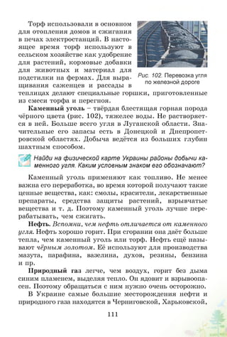 Торф использовали в основном
для отопления домов и сжигания
в печах электростанций. В насто­
ящее время торф используют в
сельском хозяйстве как удобрение
для растений, кормовые добавки
для животных и материал для
подстилки на фермах. Для выра­
щивания саженцев и рассады в
теплицах делают специальные горшки, приготовленные
из смеси торфа и перегноя.
Каменный уголь - твёрдая блестящая горная порода
чёрного цвета (рис. 102), тяжелее воды. Не растворяет­
ся в ней. Больше всего угля в Луганской области. Зна­
чительные его запасы есть в Донецкой и Днепропет­
ровской областях. Добыча ведётся из больших глубин
шахтным способом.
_ Найди на физической карте Украины районы добычи ка­
менного угля. Каким условным знаком его обозначают?
Каменный уголь применяют как топливо. Не менее
важна его переработка, во время которой получают такие
ценные вещества, как: смолы, красители, лекарственные
препараты, средства защиты растений, взрывчатые
вещества и т. д. Поэтому каменный уголь лучше пере­
рабатывать, чем сжигать.
Нефть. Вспомни, чем нефть отличается от каменного
угля. Нефть хорошо горит. При сгорании она даёт больше
тепла, чем каменный уголь или торф. Нефть ещё назы­
вают чёрным золотом. Её используют для производства
мазута, парафина, вазелина, духов, резины, бензина
и пр.
Природный газ легче, чем воздух, горит без дыма
синим пламенем, выделяя тепло. Он ядовит и взрывоопа­
сен. Поэтому обращаться с ним нужно очень осторожно.
В Украине самые большие месторождения нефти и
природного газа находятся в Черниговской, Харьковской,
Рис. 102. Перевозка угля
по железной дороге
111
 