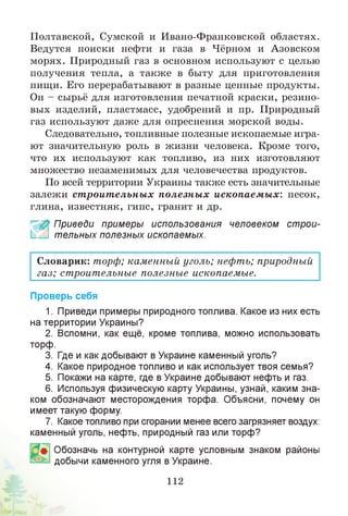 Полтавской, Сумской и Ивано-Франковской областях.
Ведутся поиски нефти и газа в Чёрном и Азовском
морях. Природный газ в основном используют с целью
получения тепла, а также в быту для приготовления
пищи. Его перерабатывают в разные ценные продукты.
Он - сырьё для изготовления печатной краски, резино­
вых изделий, пластмасс, удобрений и пр. Природный
газ используют даже для опреснения морской воды.
Следовательно, топливные полезные ископаемые игра­
ют значительную роль в жизни человека. Кроме того,
что их используют как топливо, из них изготовляют
множество незаменимых для человечества продуктов.
По всей территории Украины также есть значительные
залежи ст роит ельны х полезны х ископаемых: песок,
глина, известняк, гипс, гранит и др.
£ Приведи примеры использования человеком строи­
тельных полезных ископаемых.
Словарик: торф; каменный уголь; нефть; природный
газ; строительные полезные ископаемые.
Проверь себя
1. Приведи примеры природного топлива. Какое из них есть
на территории Украины?
2. Вспомни, как ещё, кроме топлива, можно использовать
торф.
3. Где и как добывают в Украине каменный уголь?
4. Какое природное топливо и как использует твоя семья?
5. Покажи на карте, где в Украине добывают нефть и газ.
6. Используя физическую карту Украины, узнай, каким зна­
ком обозначают месторождения торфа. Объясни, почему он
имеет такую форму.
7. Какое топливо при сгорании менее всего загрязняет воздух:
каменный уголь, нефть, природный газ или торф?
Обозначь на контурной карте условным знаком районы
добычи каменного угля в Украине.
112
 