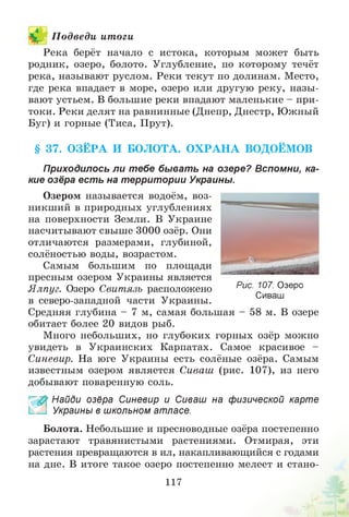 П одведи итоги
Река берёт начало с истока, которым может быть
родник, озеро, болото. Углубление, по которому течёт
река, называют руслом. Реки текут по долинам. Место,
где река впадает в море, озеро или другую реку, назы­
вают устьем. В большие реки впадают маленькие - при­
токи. Реки делят на равнинные (Днепр, Днестр, Южный
Буг) и горные (Тиса, Прут).
§ 37. О ЗЁРА И БОЛОТА. О Х РА Н А ВОДОЁМОВ
Приходилось ли т ебе быват ь на озере? Вспомни, ка­
кие озёра ест ь на территории Украины.
Озером называется водоём, воз­
никший в природных углублениях
на поверхности Земли. В Украине
насчитывают свыше 3000 озёр. Они
отличаются размерами, глубиной,
солёностью воды, возрастом.
Самым большим по площади
пресным озером Украины является
Ялпуг. Озеро Свитязь расположено
в северо-западной части Украины.
Средняя глубина - 7 м, самая большая - 58 м. В озере
обитает более 20 видов рыб.
Много небольших, но глубоких горных озёр можно
увидеть в Украинских Карпатах. Самое красивое -
Синевир. На юге Украины есть солёные озёра. Самым
известным озером является Сиваш (рис. 107), из него
добывают поваренную соль.
£ Найди озёра Синевир и Сиваш на физической карте
Украины в школьном атласе.
Болота. Небольшие и пресноводные озёра постепенно
зарастают травянистыми растениями. Отмирая, эти
растения превращаются в ил, накапливающийся с годами
на дне. В итоге такое озеро постепенно мелеет и стано­
Рис. 107. Озеро
Сиваш
117
 