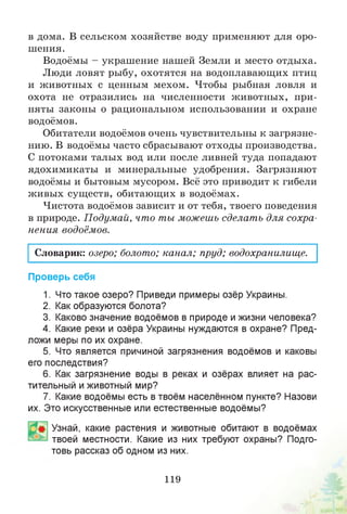 в дома. В сельском хозяйстве воду применяют для оро­
шения.
Водоёмы - украшение нашей Земли и место отдыха.
Люди ловят рыбу, охотятся на водоплавающих птиц
и животных с ценным мехом. Чтобы рыбная ловля и
охота не отразились на численности животных, при­
няты законы о рациональном использовании и охране
водоёмов.
Обитатели водоёмов очень чувствительны к загрязне­
нию. В водоёмы часто сбрасывают отходы производства.
С потоками талых вод или после ливней туда попадают
ядохимикаты и минеральные удобрения. Загрязняют
водоёмы и бытовым мусором. Всё это приводит к гибели
живых существ, обитающих в водоёмах.
Чистота водоёмов зависит и от тебя, твоего поведения
в природе. Подумай, что ты можешь сделать для сохра­
нения водоёмов.
Словарик: озеро; болото; канал; пруд; водохранилище.
Проверь себя
1. Что такое озеро? Приведи примеры озёр Украины.
2. Как образуются болота?
3. Каково значение водоёмов в природе и жизни человека?
4. Какие реки и озёра Украины нуждаются в охране? Пред­
ложи меры по их охране.
5. Что является причиной загрязнения водоёмов и каковы
его последствия?
6. Как загрязнение воды в реках и озёрах влияет на рас­
тительный и животный мир?
7. Какие водоёмы есть в твоём населённом пункте? Назови
их. Это искусственные или естественные водоёмы?
Узнай, какие растения и животные обитают в водоёмах
твоей местности. Какие из них требуют охраны? Подго­
товь рассказ об одном из них.
119
 