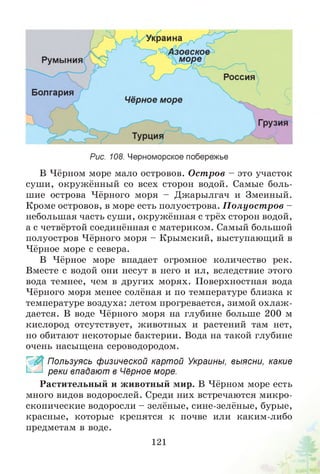 Рис. 108. Черноморское побережье
В Чёрном море мало островов. Остров - это участок
суши, окружённый со всех сторон водой. Самые боль­
шие острова Чёрного моря - Джарылгач и Змеиный.
Кроме островов, в море есть полуострова. П олуост ров -
небольшая часть суши, окружённая с трёх сторон водой,
а с четвёртой соединённая с материком. Самый большой
полуостров Чёрного моря - Крымский, выступающий в
Чёрное море с севера.
В Чёрное море впадает огромное количество рек.
Вместе с водой они несут в него и ил, вследствие этого
вода темнее, чем в других морях. Поверхностная вода
Чёрного моря менее солёная и по температуре близка к
температуре воздуха: летом прогревается, зимой охлаж ­
дается. В воде Чёрного моря на глубине больше 200 м
кислород отсутствует, животных и растений там нет,
но обитают некоторые бактерии. Вода на такой глубине
очень насыщена сероводородом.
~ Пользуясь физической картой Украины, выясни, какие
реки впадают в Чёрное море.
Растительный и животный мир. В Чёрном море есть
много видов водорослей. Среди них встречаются микро­
скопические водоросли - зелёные, сине-зелёные, бурые,
красные, которые крепятся к почве или каким-либо
предметам в воде.
121
 