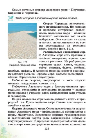 Самые крупные острова Азовского моря - Песчаные,
Бирючий и Черепаха.
камбала, кефаль. В Азовское море на нерест и подкорм­
ку заходит рыба из Чёрного моря. Больше всего рыбы -
вблизи Керченского полуострова.
Небольшие острова, полуострова и косы служат
местами гнездования многих птиц.
Побережье Азовского моря с благоприятными при­
родными условиями и песчаными пляжами - важное
место отдыха в Украине, здесь расположены базы отдыха
и санатории.
Со дна Азовского моря можно добывать нефть и при­
родный газ. Грязь солёного озера Сиваш используют в
лечебных целях.
Охрана Азовского моря. Основные источники загряз­
нения Азовского моря - промышленные предприятия и
порты Мариуполя. Вследствие морских грузоперевозок
и деятельности портов воды загрязняются нефтью и
нефтепродуктами. В пределах водоохранной зоны Азов­
ского моря сконцентрировано значительное количество
Найди острова Азовского моря на карте атласа.
Остров Черепаха искусствен­
ного происхождения. Но главная
и наиболее интересная особен­
ность Азовского моря - наличие
большого количества кос на его
побережье. Они состоят из песка
и гальки, накапливаемых во вре­
мя перемещения их течением
вдоль берегов (рис. 111).
Растительный и животный мир.
В Азовском море есть красные и
зелёные водоросли, водные цве-
Рис. 111.
Песчано-галечная коса
точные растения. Из рыб распро­
странены судак, хамса, тюлька,
осётр, севрюга, белуга, селёдка,
126
 