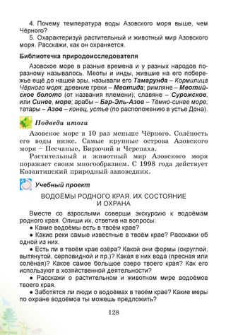 4. Почему температура воды Азовского моря выше, чем
Чёрного?
5. Охарактеризуй растительный и животный мир Азовского
моря. Расскажи, как он охраняется.
Библиотечка природоисследователя
Азовское море в разные времена и у разных народов по-
разному называлось. Меоты и инды, жившие на его побере­
жье ещё до нашей эры, называли его Тамарунда - Кормилица
Чёрного моря; древние греки - Меотида; римляне - Меотий-
ское болото (от названия племени); славяне - Сурожское,
или Синее, море; арабы - Бар-Эль-Азов - Тёмно-синее море;
татары - Азов - конец, устье (по расположению в устье Дона).
Й П одведи итоги
Азовское море в 10 раз меньше Чёрного. Солёность
его воды ниже. Самые крупные острова Азовского
моря - Песчаные, Бирючий и Черепаха.
Растительный и животный мир Азовского моря
поражает своим многообразием. С 1998 года действует
Казантипский природный заповедник.
Р Учебный проект
ВОДОЁМЫ РОДНОГО КРАЯ. ИХ СОСТОЯНИЕ
И ОХРАНА
Вместе со взрослыми соверши экскурсию к водоёмам
родного края. Опиши их, ответив на вопросы:
• Какие водоёмы есть в твоём крае?
• Какие реки самые известные в твоём крае? Расскажи об
одной из них.
• Есть ли в твоём крае озёра? Какой они формы (округлой,
вытянутой, серповидной и пр.)? Какая в них вода (пресная или
солёная)? Какое самое большое озеро твоего края? Как его
используют в хозяйственной деятельности?
• Расскажи о растительном и животном мире водоёмов
твоего края.
• Заботятся ли люди о водоёмах в твоём крае? Какие меры
по охране водоёмов ты можешь предложить?
128
 