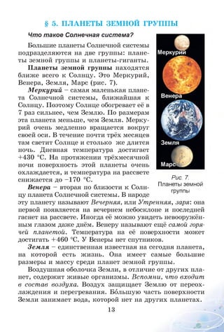 § 5. П Л А Н ЕТЫ ЗЕМ НОЙ ГРУП П Ы
Что такое Солнечная система?
Большие планеты Солнечной системы
подразделяются на две группы: плане­
ты земной группы и планеты-гиганты.
Планеты земной группы находятся
ближе всего к Солнцу. Это Меркурий,
Венера, Земля, Марс (рис. 7).
М еркурий - самая маленькая плане­
та Солнечной системы, ближайшая к
Солнцу. Поэтому Солнце обогревает её в
7 раз сильнее, чем Землю. По размерам
эта планета меньше, чем Земля. Мерку­
рий очень медленно вращается вокруг
своей оси. В течение почти трёх месяцев
там светит Солнце и столько же длится
ночь. Дневная температура достигает
+430 °С. На протяжении трёхмесячной
ночи поверхность этой планеты очень
охлаждается, и температура на рассвете
снижается до -1 7 0 °С.
Венера - вторая по близости к Солн­
цу планета Солнечной системы. В народе
эту планету называют Вечерняя, или Утренняя, заря: она
первой появляется на вечернем небосклоне и последней
гаснет на рассвете. Иногда её можно увидеть невооружён­
ным глазом даже днём. Венеру называют ещё самой горя­
чей планетой. Температура на её поверхности может
достигать + 460 °С. У Венеры нет спутников.
Зем ля - единственная известная на сегодня планета,
на которой есть жизнь. Она имеет самые большие
размеры и массу среди планет земной группы.
Воздушная оболочка Земли, в отличие от других пла­
нет, содержит живые организмы. Вспомни, что входит
в состав воздуха. Воздух защищает Землю от переох­
лаждения и перегревания. Большую часть поверхности
Земли занимает вода, которой нет на других планетах.
13
Рис. 7.
Планеты земной
группы
 