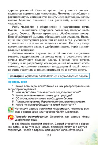 турных растений. Сочные травы, растущие на почвах,
являются кормом для животных. Человек потребляет и
растительную, и животную пищу. Следовательно, почвы
имеют большое значение для растений, животных и
человека.
Роль человека в сохранении и улучшении почв.
Почвы - важнейшее природное богатство, которое необ­
ходимо беречь. Нужно правильно обрабатывать почву.
При обработке её рыхлят, обводняют или осушают. Выра­
щивание культурных растений из года в год уменьшает
количество питательных веществ в почве. Поэтому люди
постоянно вносят разные удобрения: навоз, торф и мине­
ральные вещества.
Лесные полосы служат защитой почв от выдувания
ветром, задерживают на полях снег, в результате чего
почвы получают больше влаги. Прежде чем начать
стройку или разработку месторождений полезных иско­
паемых, осторожно снимают плодородный слой почвы
на этих участках и транспортируют её в другое место.
Словарик: чернозём; подзолистые и серые лесные почвы.
Проверь себя
1. Какие есть виды почв? Какие из них распространены на
территории Украины?
2. Чем чернозёмы отличаются от подзолистых почв?
3. Какое значение имеют почвы для природы?
4. Объясни, почему почвы необходимо беречь.
5. Предложи правила бережливого отношения кпочвам.
6. Какие почвы преобладают в твоей местности?
Используя разные источники информации, подготовь рас­
сказ о солончаках или торфяно-болотных почвах.
Проведи исследование. Определи, как разные почвы
удерживают воду.
В два стакана помести воронки. Закрой отверстия в ворон­
ках ватой. В одну из них насыпь песчаную почву, а в другую -
глинистую. Налей в воронки одинаковое количество воды.
131
 