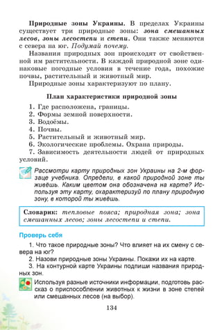 Природные зоны Украины. В пределах Украины
существует три природные зоны: зона смеш анных
лесов, зоны лесостепи и степи. Они также меняются
с севера на юг. Подумай почему.
Названия природных зон происходят от свойствен­
ной им растительности. В каждой природной зоне оди­
наковые погодные условия в течение года, похожие
почвы, растительный и животный мир.
Природные зоны характеризуют по плану.
План характеристики природной зоны
1. Где расположена, границы.
2. Формы земной поверхности.
3. Водоёмы.
4. Почвы.
5. Растительный и животный мир.
6. Экологические проблемы. Охрана природы.
7. Зависимость деятельности людей от природных
условий.
~ ” Рассмотри карту природных зон Украины на 2-м фор­
заце учебника. Определи, в какой природной зоне ты
живёшь. Каким цветом она обозначена на карте? Ис­
пользуя эту карту, охарактеризуй по плану природную
зону, в которой ты живёшь.
Словарик: тепловые пояса; природная зона; зона
смешанных лесов; зоны лесостепи и степи.
Проверь себя
1. Что такое природные зоны? Что влияет на их смену с се­
вера на юг?
2. Назови природные зоны Украины. Покажи их на карте.
3. На контурной карте Украины подпиши названия природ­
ных зон.
Используя разные источники информации, подготовь рас­
сказ о приспособлении животных к жизни в зоне степей
или смешанных лесов (на выбор).
134
 