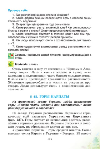 Проверь себя
1. Где расположена зона степи в Украине?
2. Какие формы земной поверхности есть в степной зоне?
Какие есть водоёмы?
3. Охарактеризуй времена года зоны степи.
4. Какие растения растут в степной зоне? Как они приспосо­
бились кжизни в степи? Ответ проиллюстрируй примерами.
5. Какие животные обитают в степной зоне? Как они при­
способились кжизни в степи? Приведи примеры.
6. Как люди используют степь в хозяйственной деятельно­
сти?
7. Какие существуют взаимосвязи между растениями и жи­
вотными степи?
Составь несколько цепей питания, сформировавшихся в
степи.
П одведи ит оги
Степь тянется к югу от лесостепи к Чёрному и Азов­
скому морям. Лето в степях жаркое и сухое; зима
холодная и малоснежная; часто бывают сильные ветры.
В зоне степи преобладает травянистая растительность.
Животные приспособлены к жизни на открытых про­
сторах. Люди используют степь в хозяйственной дея­
тельности.
§ 45. ГОРЫ К А РП А Т Ы
На физической карте Украины найди Карпатские
горы. В какой части Украины они расположены? Какие
реки берут начало в Карпатах?
На западе Украины расположены Карпатские горы,
которые ещё называют Украинским и К арпат ам и
(рис. 127). Горы состоят из нескольких хребтов, разде­
лённых горными долинами. Карпаты относятся к моло­
дым горам, их образование длится до сих пор.
Украинские Карпаты - горы средней высоты. Самая
высокая точка Карпат в Украине - Говерла. Её высота
147
 