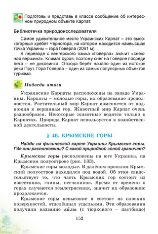 Подготовь и представь в классе сообщение об интерес­
ном природном объекте Карпат.
Библиотечка природоисследователя
Самое удивительное место Украинских Карпат - это высо­
когорный хребет Черногора, на котором находится наивысшая
точка Украины - гора Говерла (2061 м).
В переводе с венгерского языка «Говерла» значит «снеж­
ная вершина». Климат суров, поэтому снег на Говерле посреди
лета - не диковинка. Отсюда берёт начало один из истоков
реки Прут. Гора Говерла - один из самых популярных объектов
туризма.
П одведи итоги
Украинские Карпаты расположены на западе Укра­
ины. Карпаты - молодые горы, их образование продол­
жается. Растительный мир Карпат изменяется от под­
ножия к вершинам гор. Животный мир Карпат очень
разнообразен. Некоторые животные водятся только в
Карпатах. Природа Карпат используется в хозяйствен­
ной деятельности.
§ 46. КРЫ М СКИЕ ГОРЫ
Найди на физической карте Украины Крымские горы.
Где они расположены? С какой природной зоной граничат?
К ры м ские горы расположены на юге Украины, на
Крымском полуострове (рис. 133).
Крымские горы молодые. В далёком прошлом Крым­
ский полуостров находился под водой. Об этом свиде­
тельствует то, что часть Крымских гор состоит из
известняка, глины, песчаников. Время от времени в
горах случаются землетрясения, значит их образовние
продолжается.
Крымские горы невысокие и состоят из плоских
поверхностей, отделённых ущельями. Эти образования
получили название яйлы (с тюркского - пастбище)
152
 