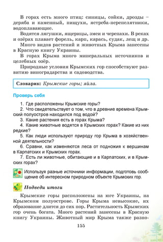 В горах есть много птиц: синицы, сойки, дрозды -
деряба и каменный, пищухи, ястреба-перепелятники,
водоплавающие.
Водятся лягушки, ящерицы, змеи и черепахи. В реках
и озёрах плавает форель, карп, карась, судак, лещ и др.
Много видов растений и животных Крыма занесены
в Красную книгу Украины.
В горах Крыма много минеральных источников и
целебных озёр.
Природные условия Крымских гор способствуют раз­
витию виноградарства и садоводства.
Словарик: Крымские горы; яйла.
Проверь себя
1. Где расположены Крымские горы?
2. Что свидетельствует о том, что в древние времена Крым­
ский полуостров находился под водой?
3. Какие растения есть в горах Крыма?
4. Какие животные водятся в Крымских горах? Какие из них
редкие?
5. Как люди используют природу гор Крыма в хозяйствен­
ной деятельности?
6. Сравни, как изменяются леса от подножия к вершинам
в Карпатских и Крымских горах.
7. Есть ли животные, обитающие и в Карпатских, и в Крым­
ских горах?
Используя разные источники информации, подготовь сооб­
щение об интересном природном объекте Крымских гор.
П одведи итоги
Крымские горы расположены на юге Украины, на
Крымском полуострове. Горы Крыма невысокие, их
образование длится до сих пор. Растительность Крымских
гор очень богата. Много растений занесены в Красную
книгу Украины. Животный мир Крыма также разно­
155
 