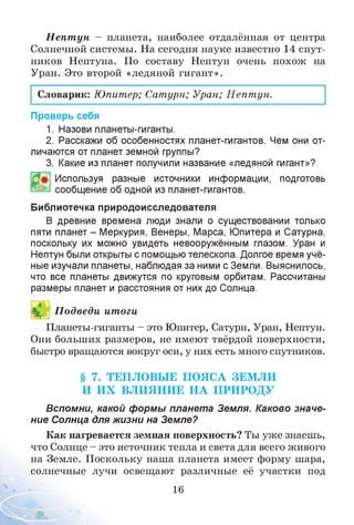 Н епт ун - планета, наиболее отдалённая от центра
Солнечной системы. На сегодня науке известно 14 спут­
ников Нептуна. По составу Нептун очень похож на
Уран. Это второй «ледяной гигант».
Словарик: Юпитер; Сатурн; Уран; Непт ун.
Проверь себя
1. Назови планеты-гиганты.
2. Расскажи об особенностях планет-гигантов. Чем они от­
личаются от планет земной группы?
3. Какие из планет получили название «ледяной гигант»?
Используя разные источники информации, подготовь
сообщение об одной из планет-гигантов.
Библиотечка природоисследователя
В древние времена люди знали о существовании только
пяти планет - Меркурия, Венеры, Марса, Юпитера и Сатурна,
поскольку их можно увидеть невооружённым глазом. Уран и
Нептун были открыты с помощью телескопа. Долгое время учё­
ные изучали планеты, наблюдая за ними с Земли. Выяснилось,
что все планеты движутся по круговым орбитам. Рассчитаны
размеры планет и расстояния от них до Солнца.
П одведи итоги
Планеты-гиганты - это Юпитер, Сатурн, Уран, Нептун.
Они больших размеров, не имеют твёрдой поверхности,
быстро вращаются вокруг оси, у них есть много спутников.
§ 7. ТЕПЛОВЫ Е ПОЯСА ЗЕМ ЛИ
И И Х ВЛ И Я Н И Е Н А П РИ РО ДУ
Вспомни, какой формы планета Земля. Каково значе­
ние Солнца для жизни на Земле?
Как нагревается земная поверхность? Ты уже знаешь,
что Солнце - это источник тепла и света для всего живого
на Земле. Поскольку наша планета имеет форму шара,
солнечные лучи освещают различные её участки под
16
 
