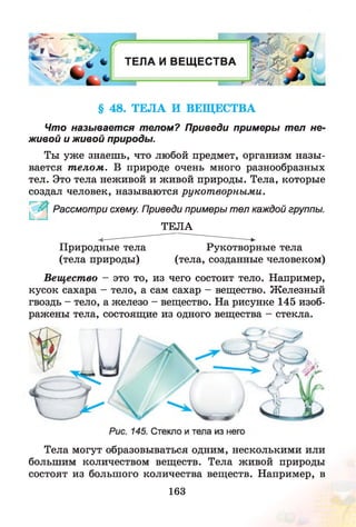 ^ ' - —
1
4 V V *
ТЕЛ А И ВЕЩ ЕСТВА
-------1 I
л*
§ 48. ТЕЛА И ВЕЩЕСТВА
Что называется телом? Приведи примеры тел не­
живой и живой природы.
Ты уж е знаешь, что любой предмет, организм назы­
вается т елом . В природе очень много разнообразных
тел. Это тела неживой и живой природы. Тела, которые
создал человек, называются рукот ворными.
Рассмотри схему. Приведи примеры тел каждой группы.
ТЕЛА
Природные тела
(тела природы)
Рукотворные тела
(тела, созданные человеком)
Вещество - это то, из чего состоит тело. Например,
кусок сахара - тело, а сам сахар - вещество. Железный
гвоздь - тело, а железо - вещество. На рисунке 145 изоб­
ражены тела, состоящие из одного вещества - стекла.
Тела могут образовываться одним, несколькими или
большим количеством веществ. Тела живой природы
состоят из большого количества веществ. Например, в
163
 