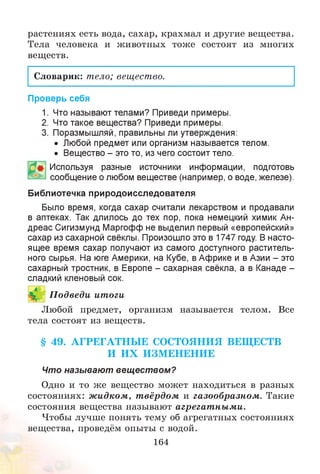 растениях есть вода, сахар, крахмал и другие вещества.
Тела человека и животных тоже состоят из многих
веществ.
Словарик: тело; вещество.
Проверь себя
1. Что называют телами? Приведи примеры.
2. Что такое вещества? Приведи примеры.
3. Поразмышляй, правильны ли утверждения:
• Любой предмет или организм называется телом.
• Вещество - это то, из чего состоит тело.
Используя разные источники информации, подготовь
сообщение о любом веществе (например, о воде, железе).
Библиотечка природоисследователя
Было время, когда сахар считали лекарством и продавали
в аптеках. Так длилось до тех пор, пока немецкий химик Ан­
дреас Сигизмунд Маргофф не выделил первый «европейский»
сахар из сахарной свёклы. Произошло это в 1747 году. В насто­
ящее время сахар получают из самого доступного раститель­
ного сырья. На юге Америки, на Кубе, в Африке и в Азии - это
сахарный тростник, в Европе - сахарная свёкла, а в Канаде -
сладкий кленовый сок.
Любой предмет, организм называется телом. Все
тела состоят из веществ.
§ 49. АГРЕГАТНЫ Е СОСТОЯНИЯ ВЕЩ ЕСТВ
И И Х И ЗМ ЕН ЕНИЕ
Что называют вещ еством?
Одно и то же вещество может находиться в разных
состояниях: ж идком, т вёрдом и газообразном . Такие
состояния вещества называют агрегат ны м и.
Чтобы лучше понять тему об агрегатных состояниях
вещества, проведём опыты с водой.
164
П одведи итоги
 
