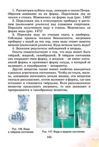 1. Рассмотрим кубики льда, лежащие в чашке Петри.
Обратим внимание на их форму. Переложим лёд из
чашки в стакан. Изменилась ли форма льда (рис. 146)?
2. Переложим лёд в огнеупорную пробирку и расто­
пим (выполняет учитель) над пламенем спиртовки.
Перельём полученную воду в стакан. Изменилась ли
форма воды (рис. 147)?
3. Перельём воду из стакана опять в пробирку.
Соблюдая правила техники безопасности, нагреваем
пробирку с водой до тех пор, пока воды станет заметно
меньше (выполняет учитель). Куда исчезла часть воды?
4. Запишем результаты наблюдений в тетрадь.
Опыты свидетельствуют о том, что вода может быть
твёрдой, жидкой, газообразной. В твёрдом состоянии
она сохраняет свою форму, в жидком - не имеет посто­
янной формы и принимает форму сосуда, в который её
наливают, в газообразном - испаряется.
Другие вещества также имеют свойство находиться
в разных агрегатных состояниях. Чтобы из стали, ж еле­
за, алюминия изготовить детали машин, эти вещества
сначала расплавляют, потом заливают в формы, где они
остывают и становятся твёрдыми. Если расплавленные
вещества продолжить нагревать, то они закипают и
превращаются в газообразные вещества.
Рис. 146. Вода
в твёрдом состоянии Рис. 147. Вода в жидком состоянии
165
 
