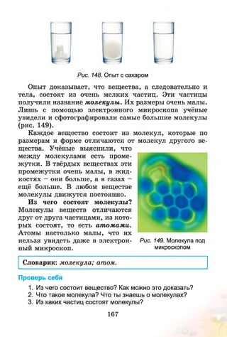 г
Рис. 148. Опыт с сахаром
Опыт доказывает, что вещества, а следовательно и
тела, состоят из очень мелких частиц. Эти частицы
получили название м олекулы . Их размеры очень малы.
Лишь с помощью электронного микроскопа учёные
увидели и сфотографировали самые большие молекулы
(рис. 149).
Каждое вещество состоит из молекул, которые по
размерам и форме отличаются от молекул другого ве­
щества. Учёные выяснили, что
между молекулами есть проме­
жутки. В твёрдых веществах эти
промежутки очень малы, в ж ид­
костях - они больше, а в газах -
ещё больше. В любом веществе
молекулы движутся постоянно.
Из чего состоят молекулы?
Молекулы веществ отличаются
друг от друга частицами, из кото­
рых состоят, то есть ат ом ам и.
Атомы настолько малы, что их
нельзя увидеть даже в электрон- Рис. 149. Молекула под
ный микроскоп. микроскопом
Словарик: молекула; атом.
Проверь себя
1. Из чего состоит вещество? Как можно это доказать?
2. Что такое молекула? Что ты знаешь о молекулах?
3. Из каких частиц состоят молекулы?
167
 