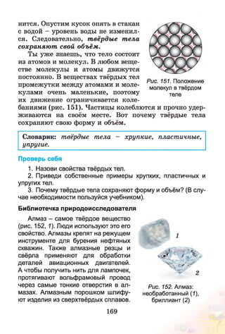 нится. Опустим кусок опять в стакан
с водой - уровень воды не изменил­
ся. Следовательно, т вёрдые т ела
сохраняю т свой объём.
Ты уж е знаешь, что тело состоит
из атомов и молекул. В любом веще­
стве молекулы и атомы движутся
постоянно. В веществах твёрдых тел
промежутки между атомами и моле­
кулами очень маленькие, поэтому
их движение ограничивается коле­
баниями (рис. 151). Частицы колеблются и прочно удер­
живаются на своём месте. Вот почему твёрдые тела
сохраняют свою форму и объём.
Словарик: твёрдые тела - хрупкие, пластичные,
упругие.
Проверь себя
1. Назови свойства твёрдых тел.
2. Приведи собственные примеры хрупких, пластичных и
упругих тел.
3. Почему твёрдые тела сохраняют форму и объём? (В слу­
чае необходимости пользуйся учебником).
Библиотечка природоисследователя
Алмаз - самое твёрдое вещество
(рис. 152, 1). Люди используют это его
свойство. Алмазы крепят на режущем
инструменте для бурения нефтяных
скважин. Также алмазные резцы и
свёрла применяют для обработки
деталей авиационных двигателей.
А чтобы получить нить для лампочек,
протягивают вольфрамовый провод
через самые тонкие отверстия в ал­
мазах. Алмазным порошком шлифу­
ют изделия из сверхтвёрдых сплавов.
" > г ^
' ч д о , _
Рис. 152. Алмаз:
необработанный (7),
бриллиант (2)
Рис. 151. Положение
молекул в твёрдом
теле
169
 