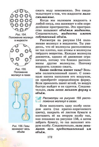 Рис. 154.
Положение молекул
в жидкости
Рис. 155.
Положение
молекул в газах
Рис. 156. Газы
занимают весь
объём
сжать воду невозможно. Это свиде­
тельствует о том, что жидкости мало-
сжимаем ы е.
Когда мы наливаем жидкость в
любой сосуд, она занимает в нём опре­
делённое пространство. Это простран­
ство называют объём ом ж идкости.
Следовательно, ж идкости имею т
собст венный объём .
Рассмотри на рисунке 154 поло­
жение молекул в жидкости. Ты уви­
дишь, что её молекулы расположены
не так плотно, как атомы и молекулы
твёрдого вещества. Каждая молекула
движется, однако её движение огра­
ничено, потому что близко располо­
жены другие молекулы. Поэтому
жидкость сложно сжать.
Какие свойства имеют газы? Возь­
мём полиэтиленовый пакет. С помо­
щью насоса наполним его воздухом,
он приобретёт определённую форму.
Если проколоть пакет иглой, то воздух
быстро выйдет и он сдуется. Следова­
тельно, газы легко меняю т ф орм у и
объём .
Рассмотри на рисунке 155 распо-
1_ ложение молекул в газах.
Если наполнить одну колбу окси­
дом азота (газ красно-коричневого
цвета), накрыть её листом бумаги и
поставить её на вторую колбу так,
как показано на рисунке 156, а затем
забрать бумагу, то газ заполнит вто­
рую колбу. Следовательно, газы зани­
маю т весь предост авленны й им
объём .
172
 