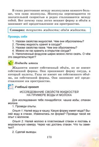 В газах расстояние между молекулами намного боль­
ше, чем сами молекулы. Молекулы перемещаются со
значительной скоростью и редко сталкиваются между
собой. Вот почему газы легко меняют форму и объём и
занимают всё предоставленное им пространство.
Словарик: текучесть жидкости; объём жидкости.
Проверь себя
1. Назови свойства жидкостей. Чем они обусловлены?
2. Почему жидкость хранят в сосуде?
3. Назови свойства газов. Чем они обусловлены?
4. Можно ли газ хранить в открытом сосуде?
5. Наполненный воздухом шарик можно легко сжать. О чём
это свидетельствует?
И П одведи итоги
Жидкости имеют собственный объём, но не имеют
собственной формы. Они принимают форму сосуда, в
который налиты. Газы не имеют ни собственного объё­
ма, ни собственной формы. Они занимают всё предо­
ставленное им пространство.
Р Учебный проект
ИССЛЕДОВАНИЕ СВОЙСТВ ЖИДКОСТЕЙ
НА ПРИМЕРЕ ВОДЫ И МОЛОКА
Для исследования тебе понадобятся: чашка воды, стакан
молока.
1. Проведи опыты.
Опыт 1. Налей воду в чашку. Какую форму имеет вода? Вы­
лей воду в стакан. Изменилась ли форма? Проведи такой же
опыт с молоком.
Опыт 2. Налей молоко в пластиковый стакан и поставь в
морозильную камеру. Через час достань стакан. Что ты заме­
тил?
2. Сделай выводы.
173
 