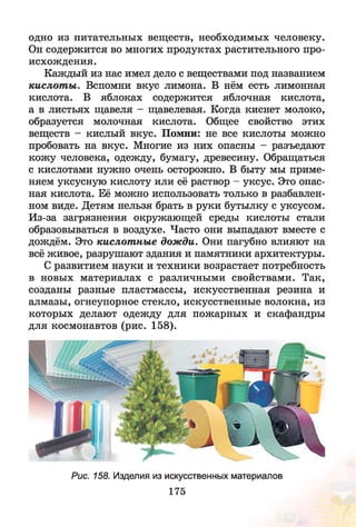 одно из питательных веществ, необходимых человеку.
Он содержится во многих продуктах растительного про­
исхождения.
Каждый из нас имел дело с веществами под названием
кислот ы. Вспомни вкус лимона. В нём есть лимонная
кислота. В яблоках содержится яблочная кислота,
а в листьях щавеля - щавелевая. Когда киснет молоко,
образуется молочная кислота. Общее свойство этих
веществ - кислый вкус. Помни: не все кислоты можно
пробовать на вкус. Многие из них опасны - разъедают
кожу человека, одежду, бумагу, древесину. Обращаться
с кислотами нужно очень осторожно. В быту мы приме­
няем уксусную кислоту или её раствор - уксус. Это опас­
ная кислота. Её можно использовать только в разбавлен­
ном виде. Детям нельзя брать в руки бутылку с уксусом.
Из-за загрязнения окружающей среды кислоты стали
образовываться в воздухе. Часто они выпадают вместе с
дождём. Это кислотные дожди. Они пагубно влияют на
всё живое, разрушают здания и памятники архитектуры.
С развитием науки и техники возрастает потребность
в новых материалах с различными свойствами. Так,
созданы разные пластмассы, искусственная резина и
алмазы, огнеупорное стекло, искусственные волокна, из
которых делают одежду для пожарных и скафандры
для космонавтов (рис. 158).
Рис. 158. Изделия из искусственных материалов
175
 