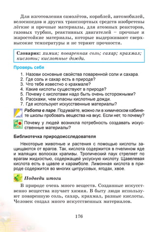 Для изготовления самолётов, кораблей, автомобилей,
велосипедов и других транспортных средств изобретены
лёгкие и прочные материалы, для атомных реакторов,
газовых турбин, реактивных двигателей - прочные и
жаростойкие материалы, которые выдерживают сверх­
высокие температуры и не теряют прочности.
Словарик: химия; поваренная соль; сахар; крахмал;
кислоты; кислотные дожди.
Проверь себя
1. Назови основные свойства поваренной соли и сахара.
2. Где соль и сахар есть в природе?
3. Что тебе известно о крахмале?
4. Какие кислоты существуют в природе?
5. Почему с кислотами надо быть очень осторожными?
6. Расскажи, чем опасны кислотные дожди.
7. Где используют искусственные материалы?
' ■Работа в паре. Подумайте, можно ли вхимическом кабине­
те школы пробовать вещества на вкус. Если нет, то почему?
Почему у людей возникла потребность создавать искус­
ственные материалы?
Библиотечка природоисследователя
Некоторые животные и растения с помощью кислоты за­
щищаются от врагов. Так, кислота содержится в пчелином яде
и жалящих волосках крапивы. Тропический паук стреляет по
врагам жидкостью, содержащей уксусную кислоту. Щавелевая
кислота есть в щавле и карамболе. Лимонная кислота в при­
роде содержится во многих цитрусовых, ягодах, хвое.
9 П одведи итоги
В природе очень много веществ. Созданные искусст­
венно вещества изучает химия. В быту люди использу­
ют поваренную соль, сахар, крахмал, разные кислоты.
Человек создал много искусственных материалов.
176
 