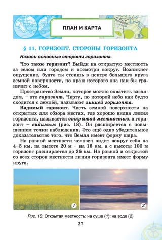 § 11. ГОРИЗОНТ. СТОРОНЫ ГОРИЗОНТА
Назови основные стороны горизонта.
Что такое горизонт? Выйди на открытую местность
за селом или городом и посмотри вокруг. Возникнет
ощущение, будто ты стоишь в центре большого круга
земной поверхности, по краю которого она как бы гра­
ничит с небом.
Пространство Земли, которое можно охватить взгля­
дом, - это горизонт . Черту, по которой небо как будто
сходится с землёй, называют линией горизонт а.
Видимый горизонт. Часть земной поверхности на
открытых для обзора местах, где хорошо видна линия
горизонта, называется от кры т ой мест ност ью, а гори­
зонт - видим ы м (рис. 18). Он расширяется с повы­
шением точки наблюдения. Это ещё одно убедительное
доказательство того, что Земля имеет форму шара.
На ровной местности человек видит вокруг себя на
4 -5 км, на высоте 20 м - на 16 км, а с высоты 100 м
горизонт расширяется до 36 км. На ровной и открытой
со всех сторон местности линия горизонта имеет форму
круга.
Рис. 18. Открытая местность: на суше (1); на воде (2)
27
 