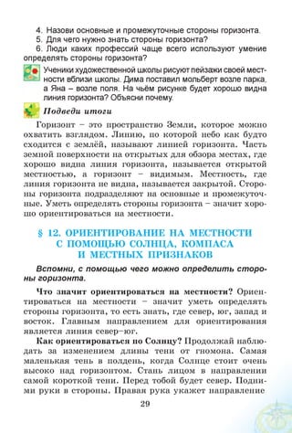 4. Назови основные и промежуточные стороны горизонта.
5. Для чего нужно знать стороны горизонта?
6. Люди каких профессий чаще всего используют умение
определять стороны горизонта?
Ученики художественной школы рисуют пейзажи своей мест­
ности вблизи школы. Дима поставил мольберт возле парка,
а Яна - возле поля. На чьём рисунке будет хорошо видна
линия горизонта? Объясни почему.
Горизонт - это пространство Земли, которое можно
охватить взглядом. Линию, по которой небо как будто
сходится с землёй, называют линией горизонта. Часть
земной поверхности на открытых для обзора местах, где
хорошо видна линия горизонта, называется открытой
местностью, а горизонт - видимым. Местность, где
линия горизонта не видна, называется закрытой. Сторо­
ны горизонта подразделяют на основные и промежуточ­
ные. Уметь определять стороны горизонта - значит хоро­
шо ориентироваться на местности.
§ 12. ОРИЕНТИ РО ВАНИЕ Н А МЕСТНОСТИ
С ПОМОЩ ЬЮ СОЛНЦА, КОМ ПАСА
И М ЕСТНЫ Х П РИ ЗН А К О В
Вспомни, с помощью чего можно определить ст оро­
ны горизонта.
Что значит ориентироваться на местности? Ориен­
тироваться на местности - значит уметь определять
стороны горизонта, то есть знать, где север, юг, запад и
восток. Главным направлением для ориентирования
является линия север-юг.
Как ориентироваться по Солнцу? Продолжай наблю­
дать за изменением длины тени от гномона. Самая
маленькая тень в полдень, когда Солнце стоит очень
высоко над горизонтом. Стань лицом в направлении
самой короткой тени. Перед тобой будет север. Подни­
ми руки в стороны. Правая рука укажет направление
29
П одведи итоги
 
