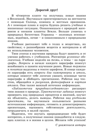Дорогой друг!
В чётвертом классе ты получишь новые знания
о Вселенной. Научишься ориентироваться на местности
с помощью Солнца, компаса и местных признаков.
А с помощью плана и карты будешь решать учебные и
жизненные ситуации. Ознакомишься с природой мате­
риков и океанов планеты Земля. Больше узнаешь о
природных богатствах Украины - полезных ископае­
мых, водоёмах, почве - и ознакомишься с природными
зонами.
Учебник расскажет тебе о телах и веществах, их
свойствах; о разнообразии веществ и материалов и об
их использовании человеком.
Твои успехи в изучении природы будут зависеть и от
умения работать с учебником. Рассмотри условные обо­
значения. Учебник поделён на темы, а темы - на пара­
графы. Вопросы в начале каждого параграфа помогут
возобновить в памяти изученное ранее. Новые термины
и понятия выделены в тексте шрифтом. В конце каждо­
го параграфа есть вопросы для самопроверки и итоги,
которые помогут тебе логично увязать основные части
параграфа и обобщить прочитанное. Работая над тек­
стом, обращайся к рисункам, фотографиям и картам
атласа. Они также важный источник информации.
«Библиотечка природоисследователя» расширит
твои знания о природе. Практ ические задания помогут
проверить ход природных процессов и явлений, научат
их объяснять, делать выводы. Работая над учебными
проектами, ты научишься пользоваться разными
источниками информации, готовить и демонстрировать
презентации, оценивать собственную деятельность,
сотрудничать в малой группе.
Надеемся, что изучать природоведение тебе будет
интересно, а полученные знания понадобятся в следую­
щих классах и в жизни в целом. Желаем тебе успехов!
С уважением авторы
3
 